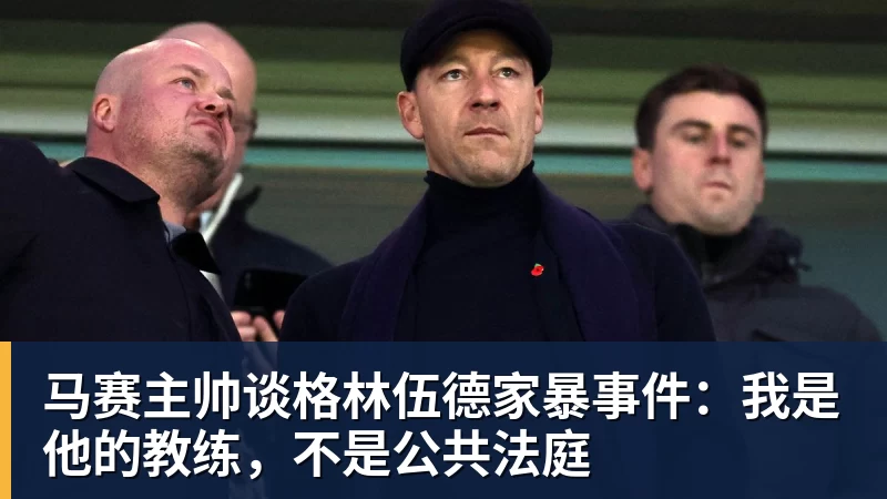 马赛主帅谈格林伍德家暴事件：我是他的教练，不是公共法庭