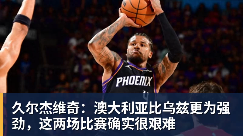 久尔杰维奇：澳大利亚比乌兹更为强劲，这两场比赛确实很艰难