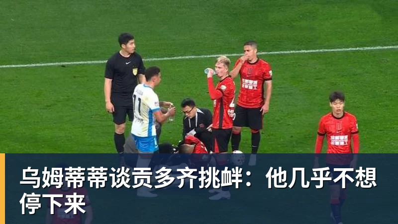 乌姆蒂蒂谈贡多齐挑衅：他几乎不想停下来