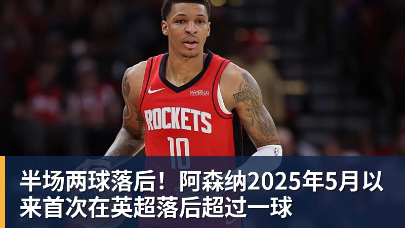 半场两球落后！阿森纳2025年5月以来首次在英超落后超过一球